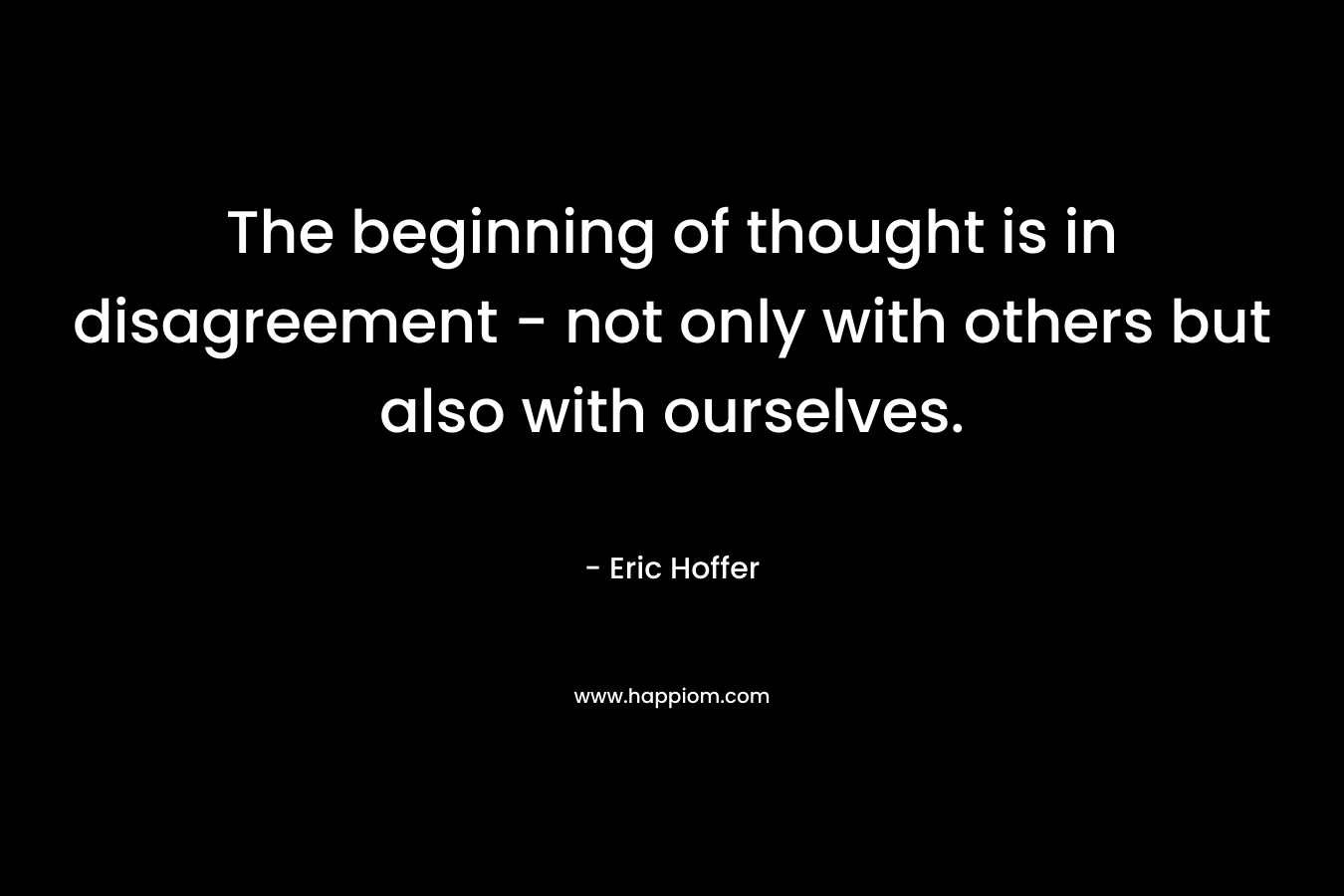 The beginning of thought is in disagreement – not only with others but also with ourselves. – Eric Hoffer