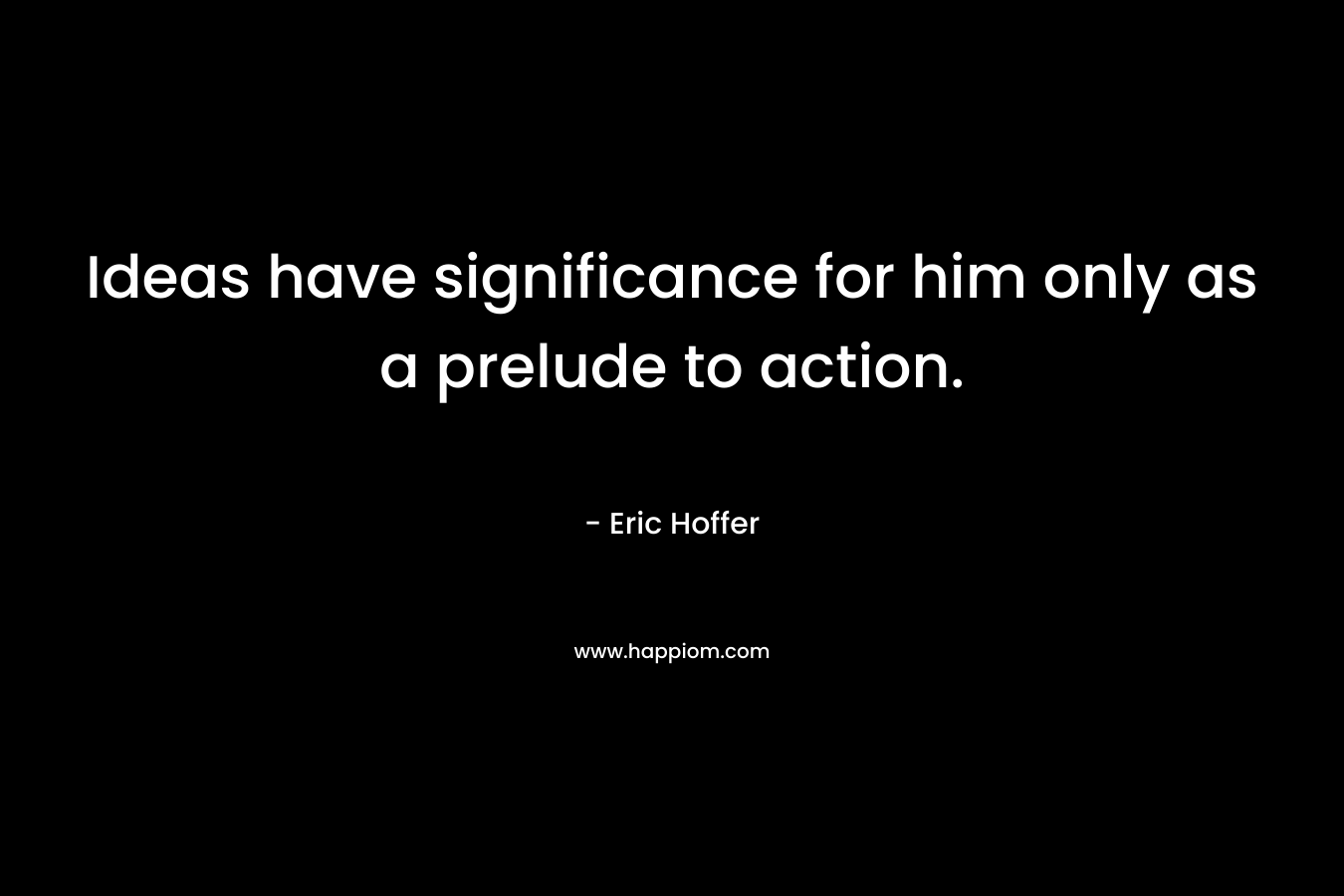 Ideas have significance for him only as a prelude to action. – Eric Hoffer