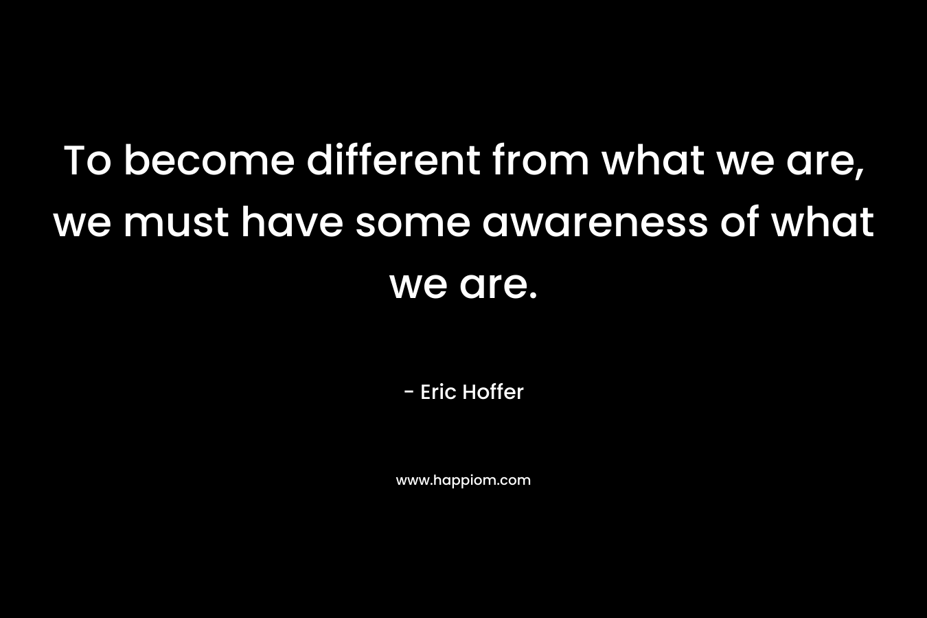 To become different from what we are, we must have some awareness of what we are. – Eric Hoffer