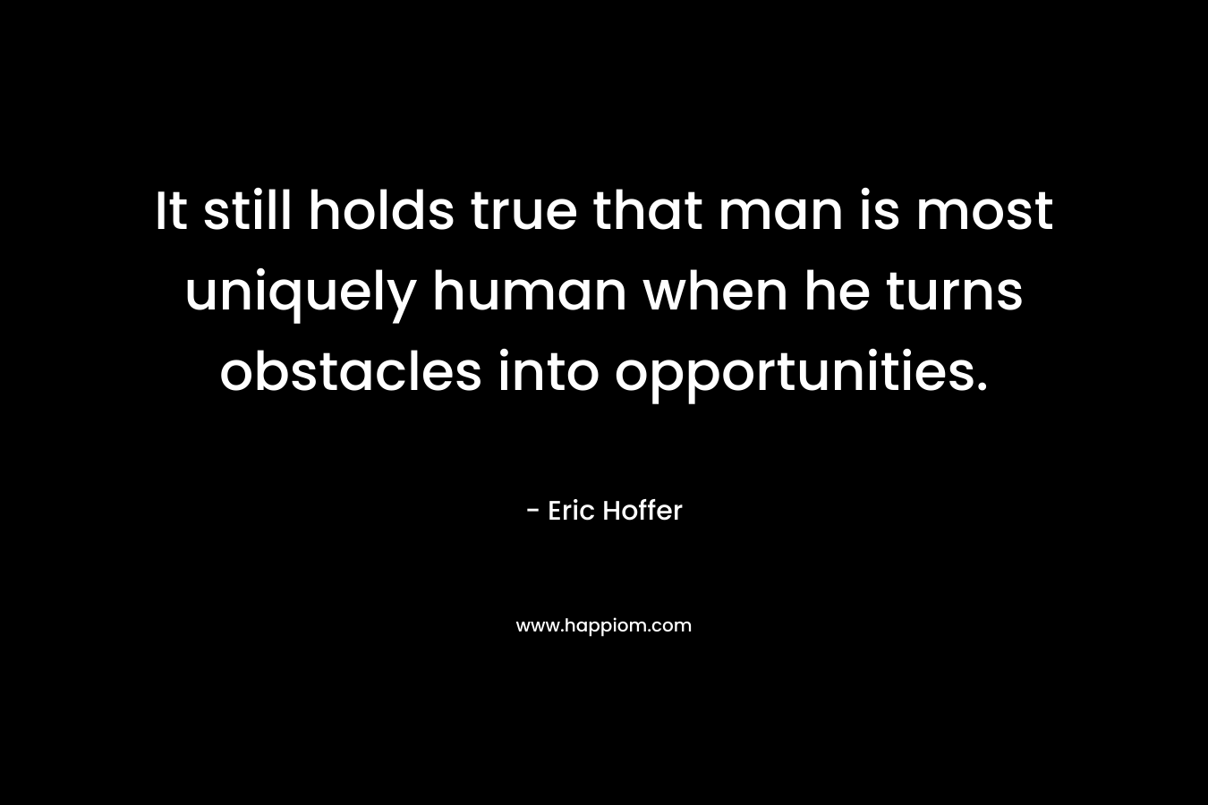 It still holds true that man is most uniquely human when he turns obstacles into opportunities. – Eric Hoffer
