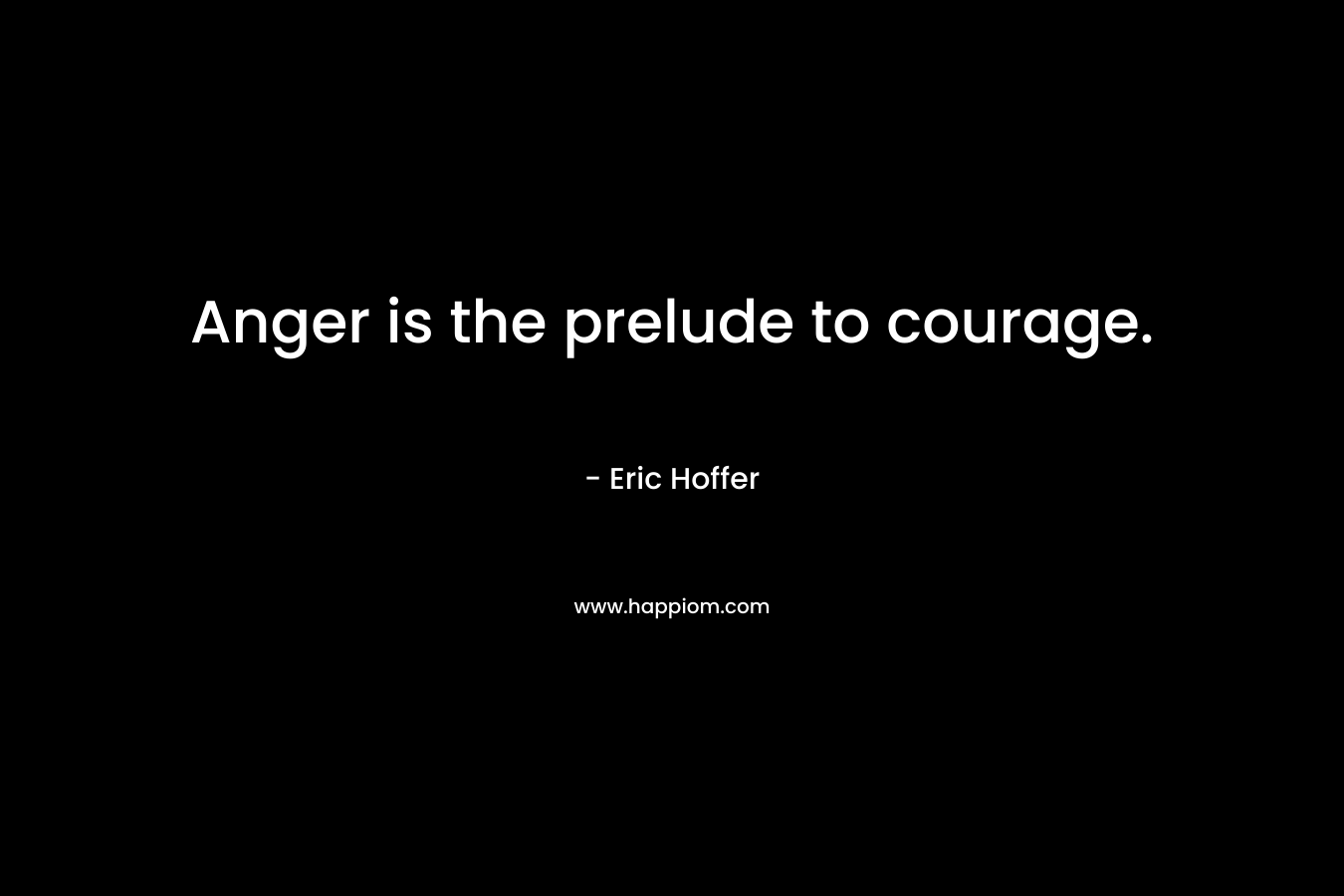 Anger is the prelude to courage. – Eric Hoffer