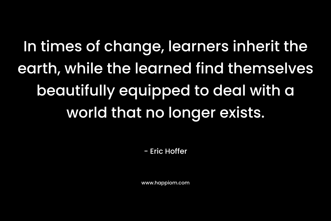 In times of change, learners inherit the earth, while the learned find themselves beautifully equipped to deal with a world that no longer exists. – Eric Hoffer