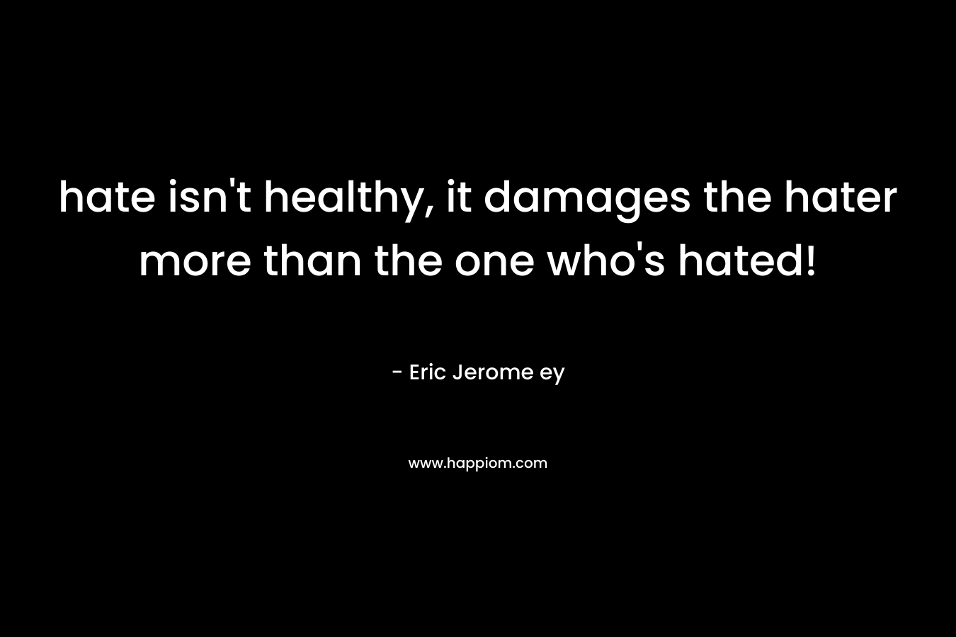 hate isn’t healthy, it damages the hater more than the one who’s hated! – Eric Jerome ey