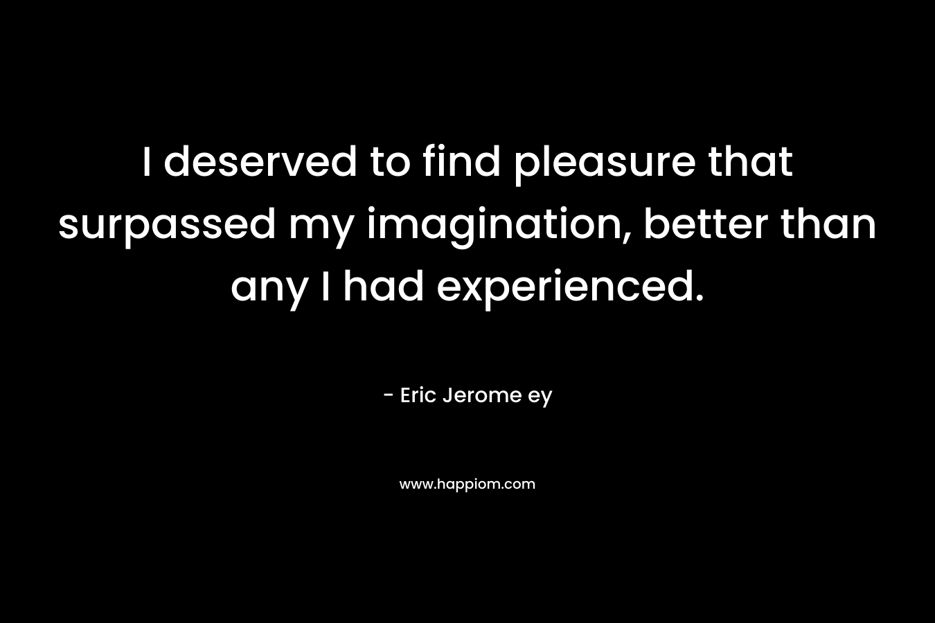 I deserved to find pleasure that surpassed my imagination, better than any I had experienced. – Eric Jerome ey