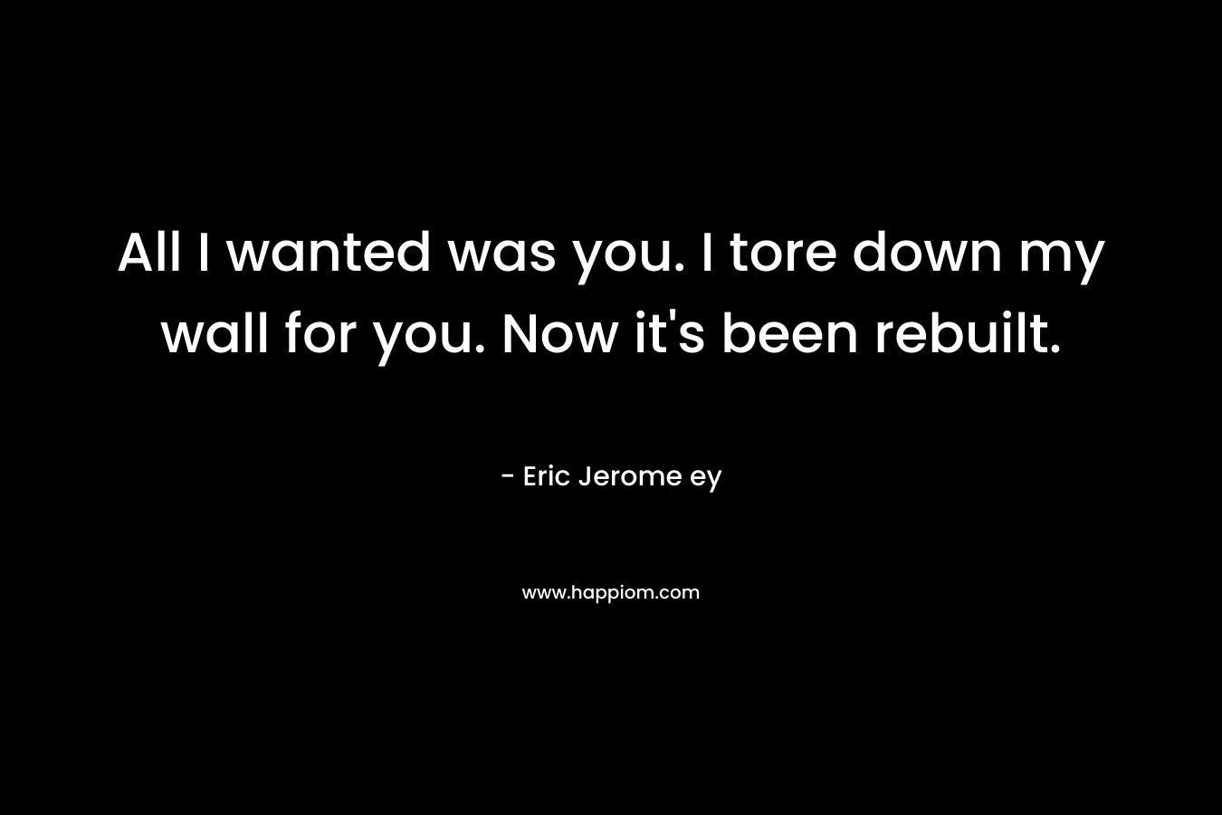 All I wanted was you. I tore down my wall for you. Now it’s been rebuilt. – Eric Jerome ey