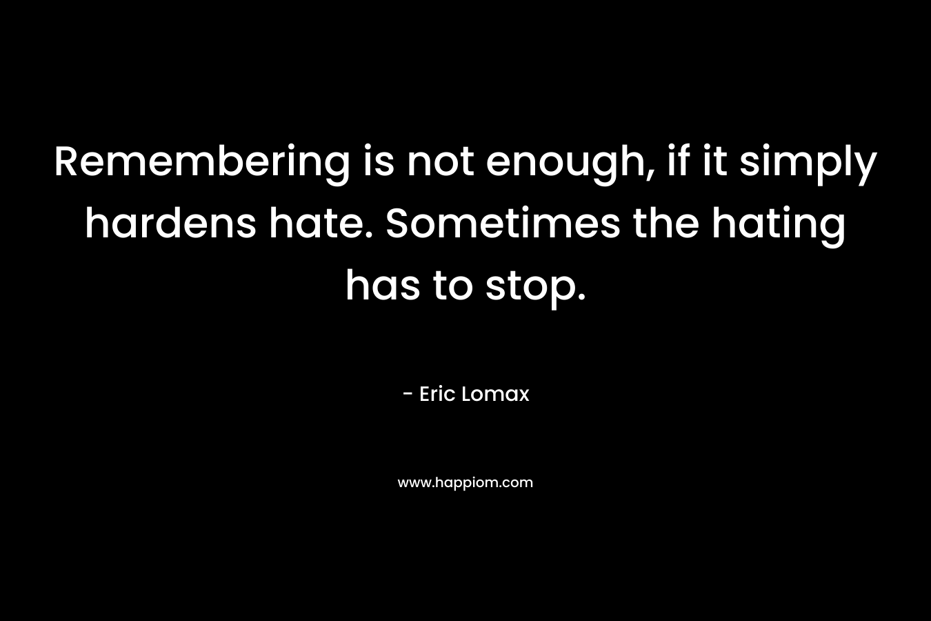 Remembering is not enough, if it simply hardens hate. Sometimes the hating has to stop. – Eric Lomax