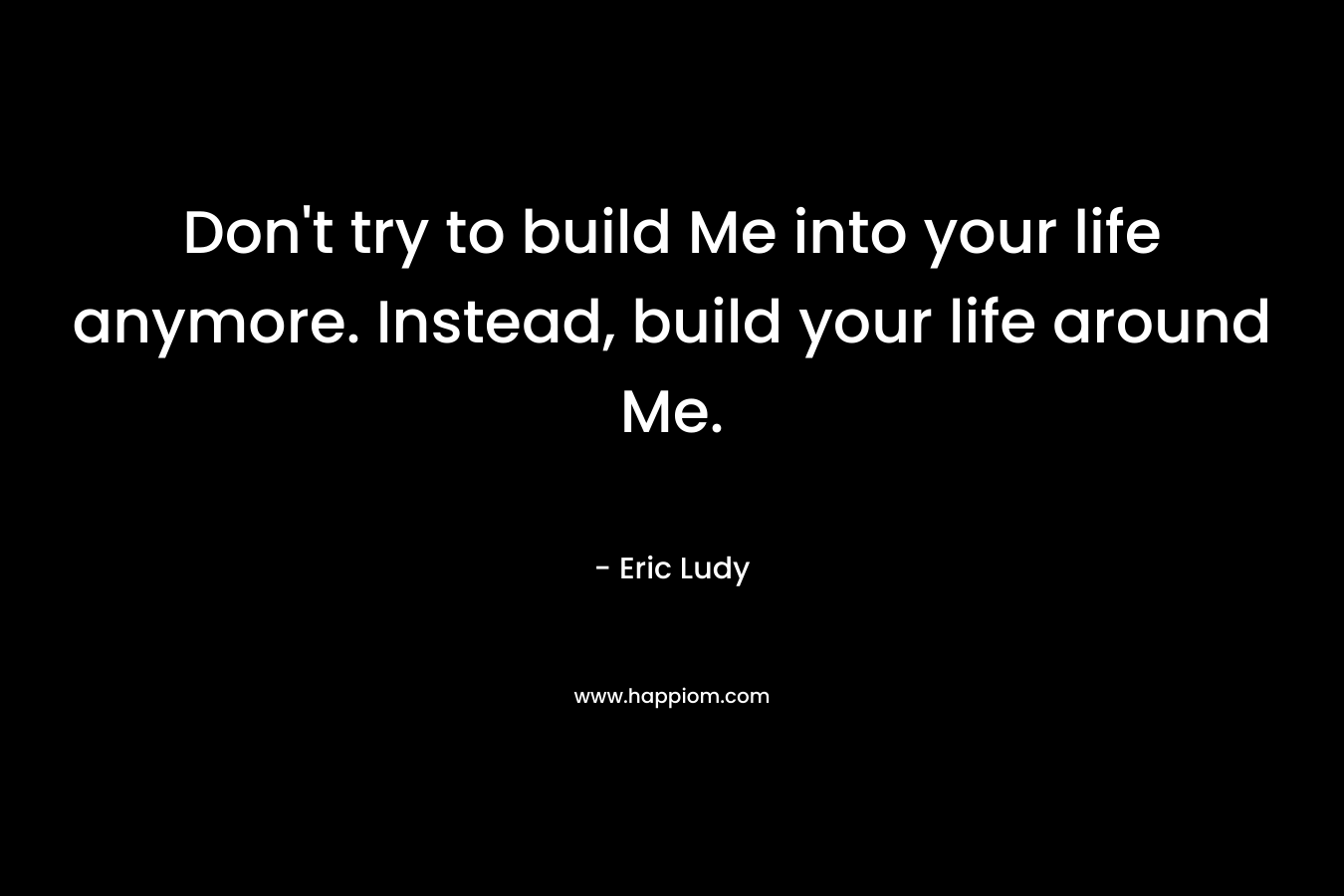 Don't try to build Me into your life anymore. Instead, build your life around Me.