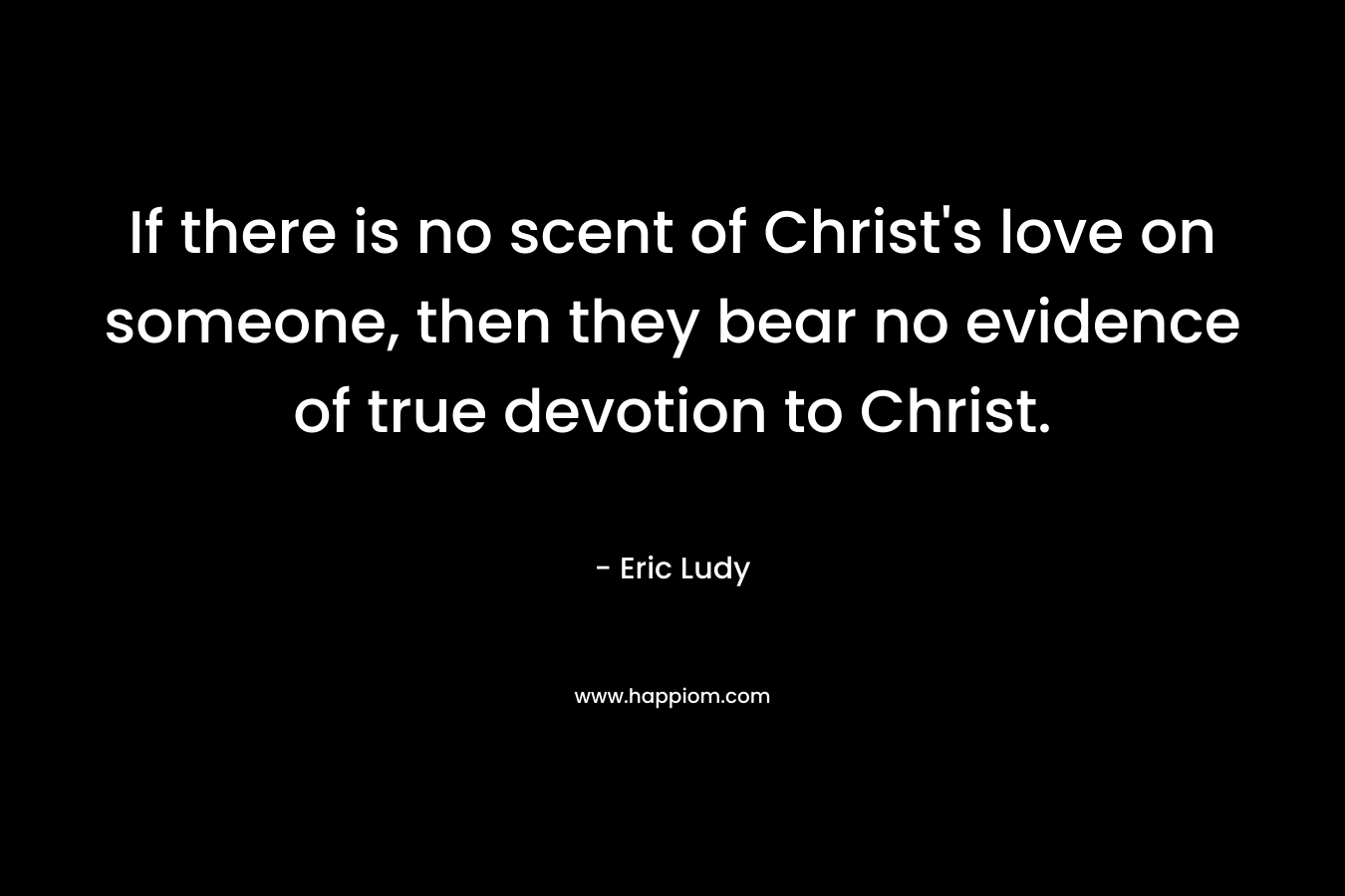 If there is no scent of Christ’s love on someone, then they bear no evidence of true devotion to Christ. – Eric Ludy