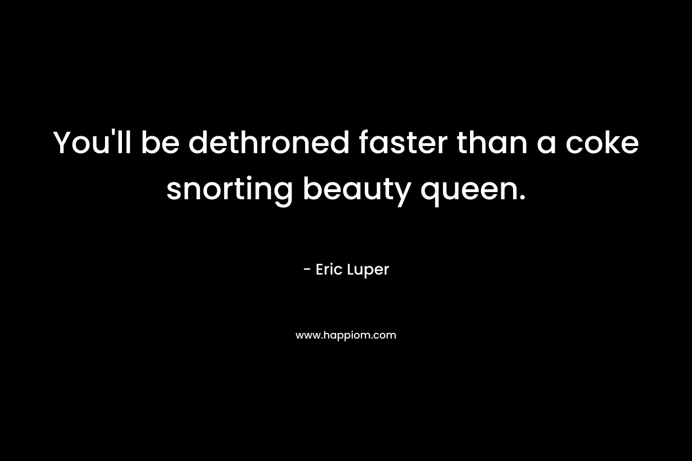 You'll be dethroned faster than a coke snorting beauty queen.