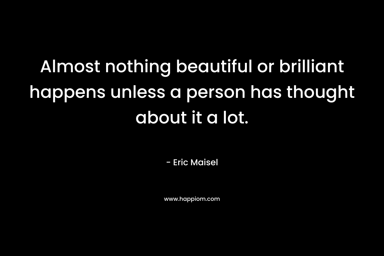 Almost nothing beautiful or brilliant happens unless a person has thought about it a lot. – Eric Maisel