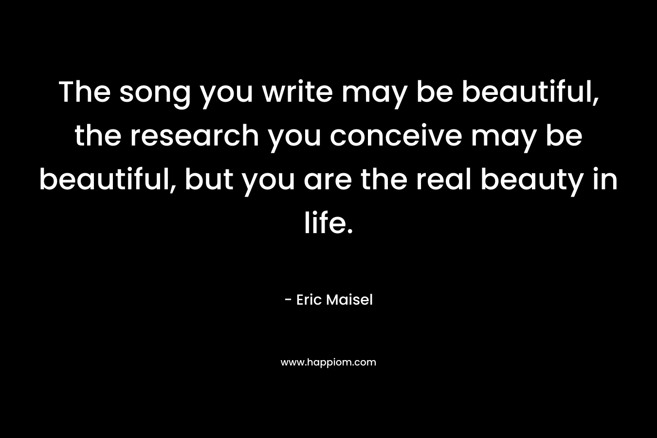 The song you write may be beautiful, the research you conceive may be beautiful, but you are the real beauty in life. – Eric Maisel