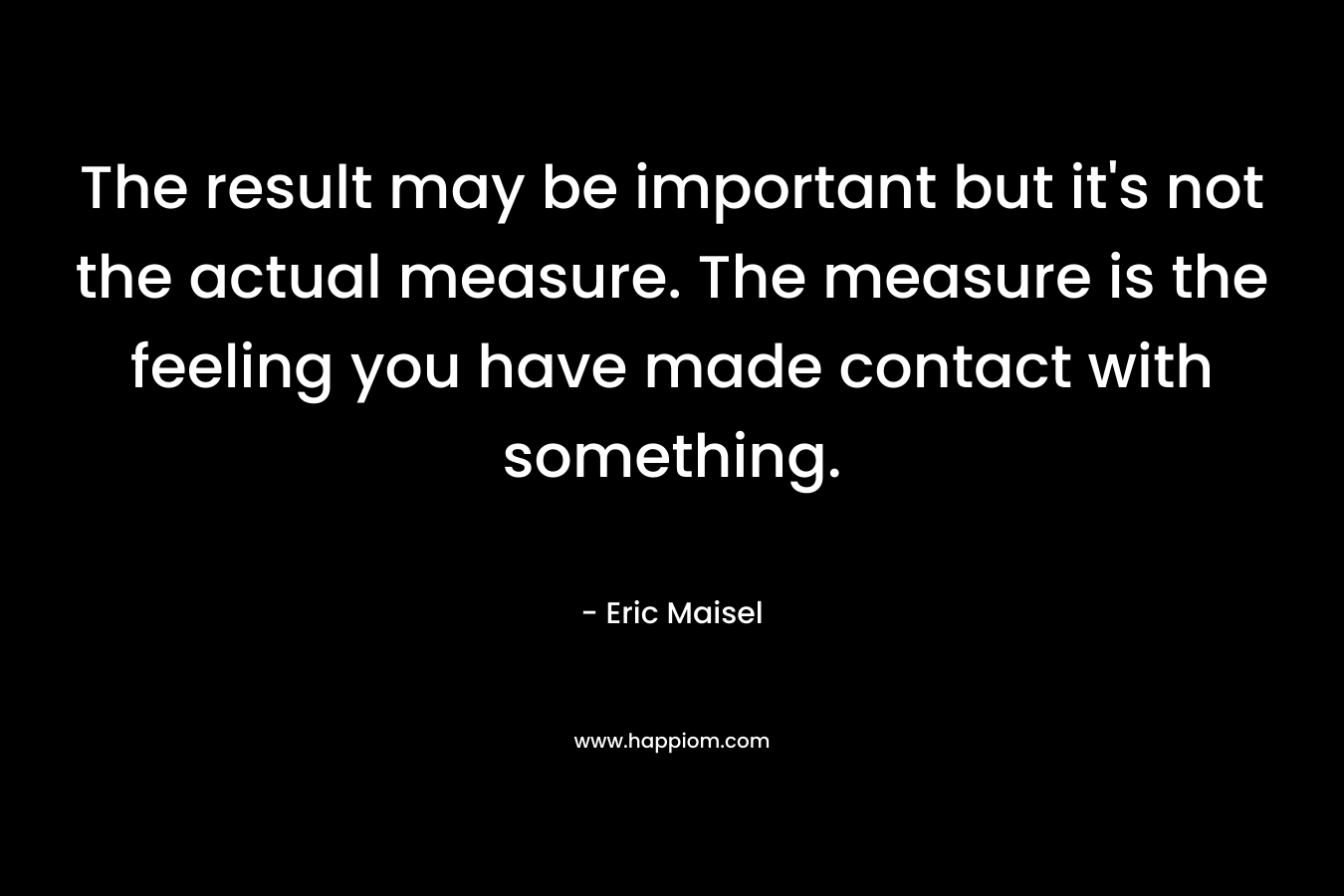 The result may be important but it’s not the actual measure. The measure is the feeling you have made contact with something. – Eric Maisel