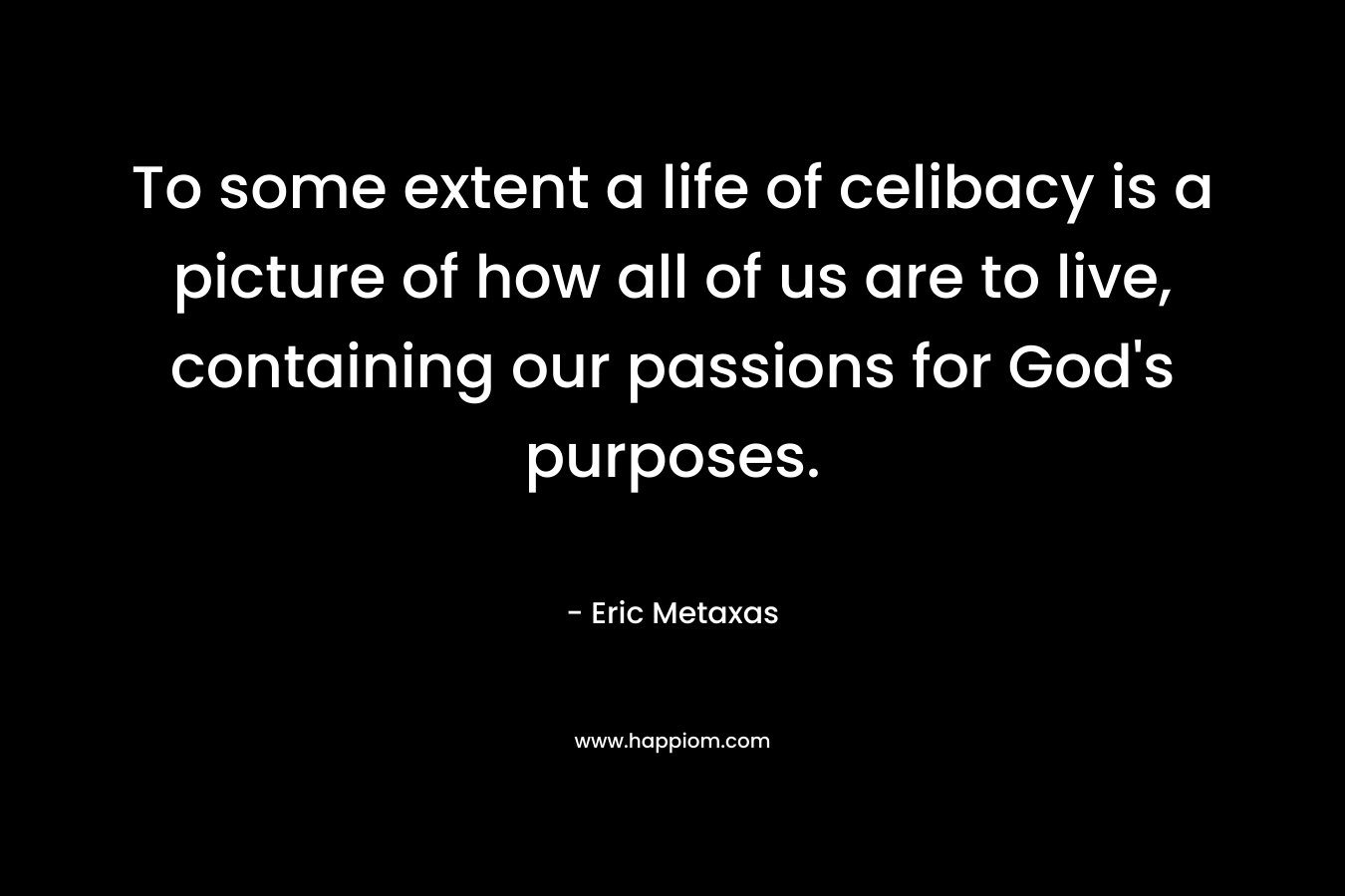 To some extent a life of celibacy is a picture of how all of us are to live, containing our passions for God’s purposes. – Eric Metaxas