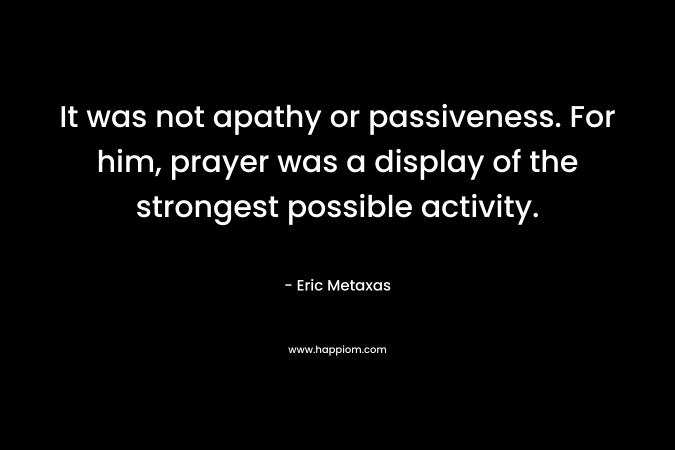 It was not apathy or passiveness. For him, prayer was a display of the strongest possible activity. – Eric Metaxas