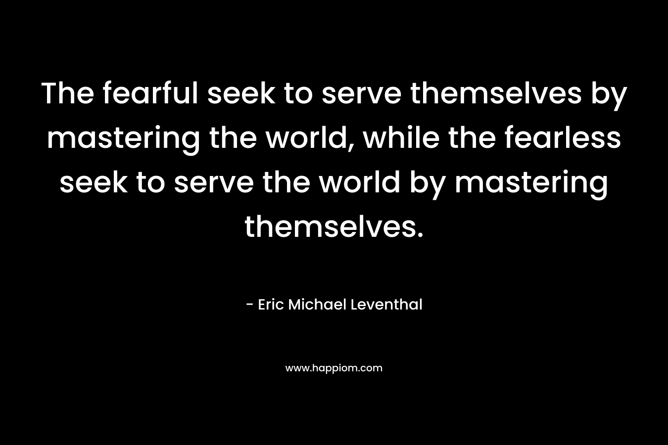 The fearful seek to serve themselves by mastering the world, while the fearless seek to serve the world by mastering themselves.