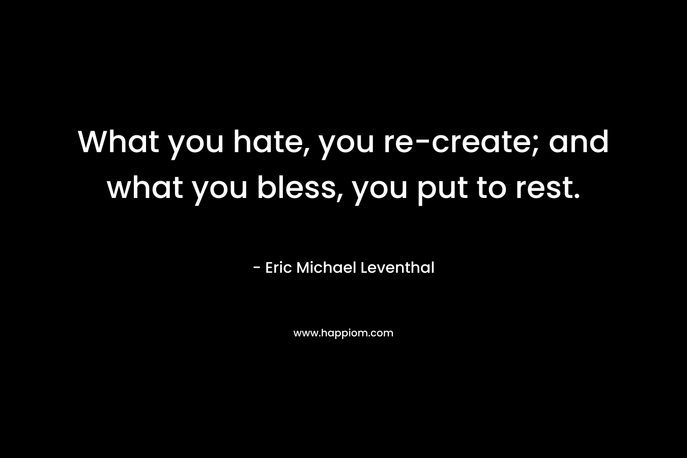 What you hate, you re-create; and what you bless, you put to rest. – Eric Michael Leventhal