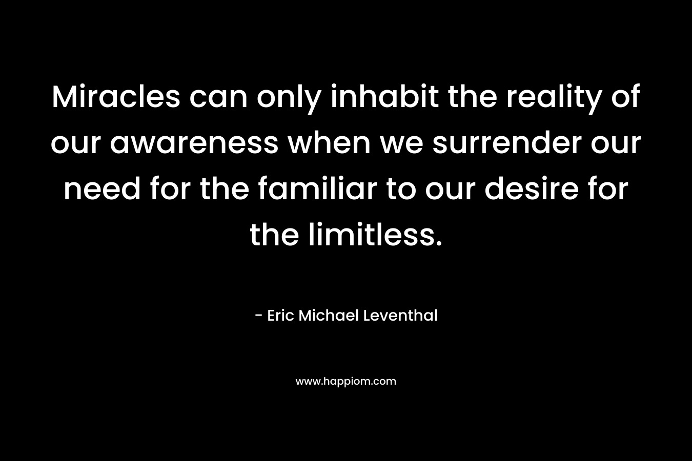 Miracles can only inhabit the reality of our awareness when we surrender our need for the familiar to our desire for the limitless. – Eric Michael Leventhal