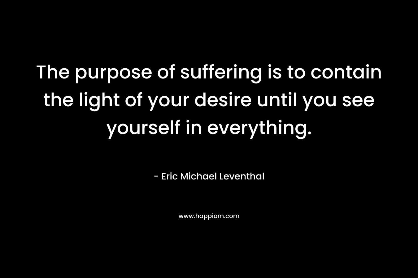 The purpose of suffering is to contain the light of your desire until you see yourself in everything.