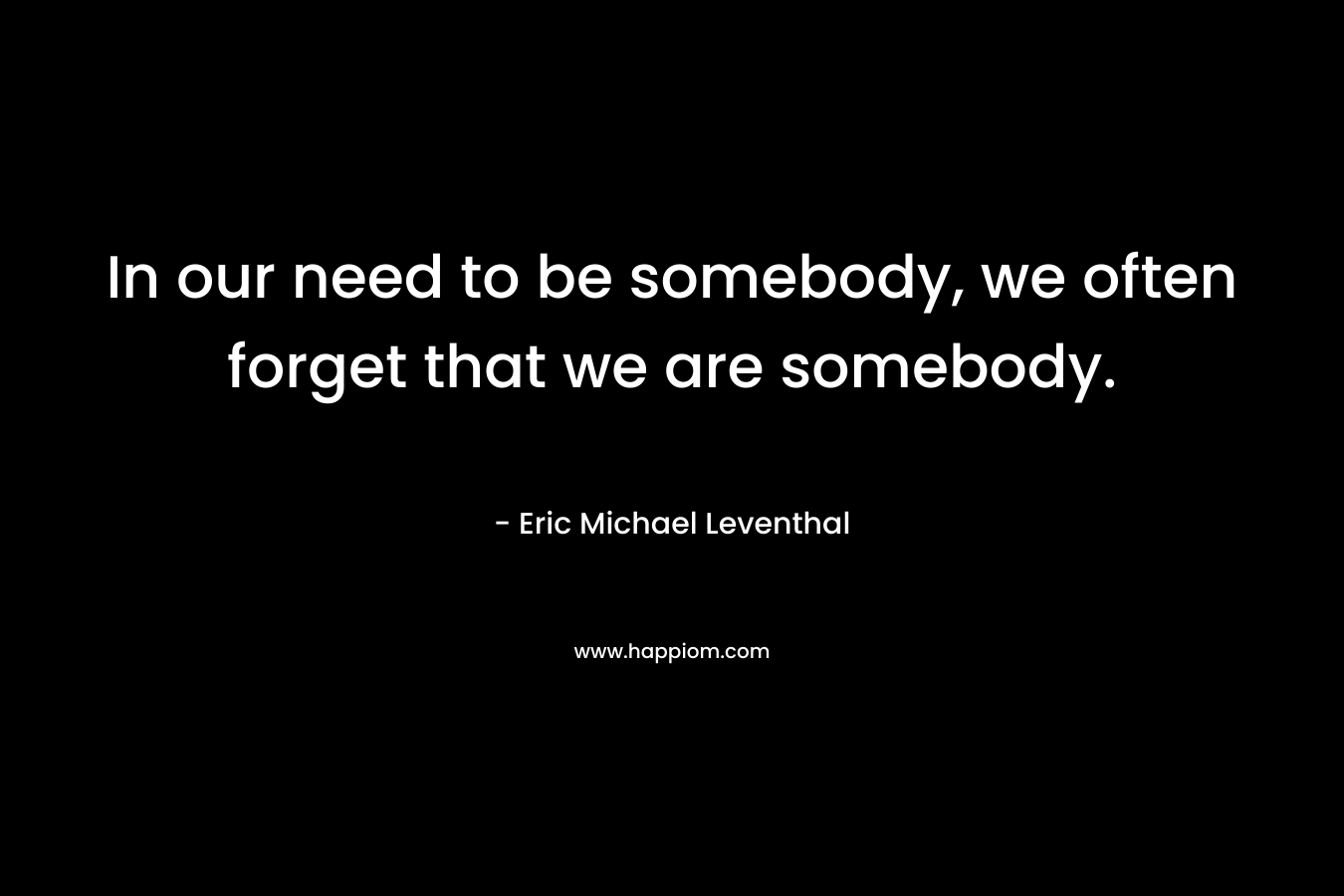 In our need to be somebody, we often forget that we are somebody.