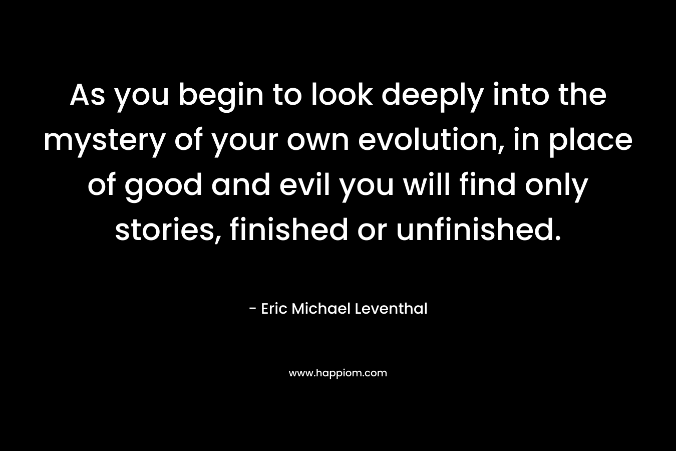 As you begin to look deeply into the mystery of your own evolution, in place of good and evil you will find only stories, finished or unfinished.
