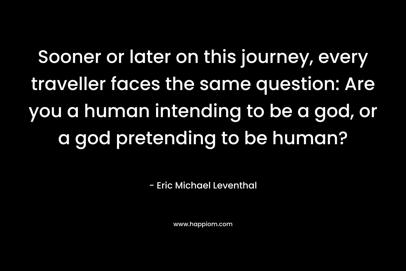 Sooner or later on this journey, every traveller faces the same question: Are you a human intending to be a god, or a god pretending to be human?