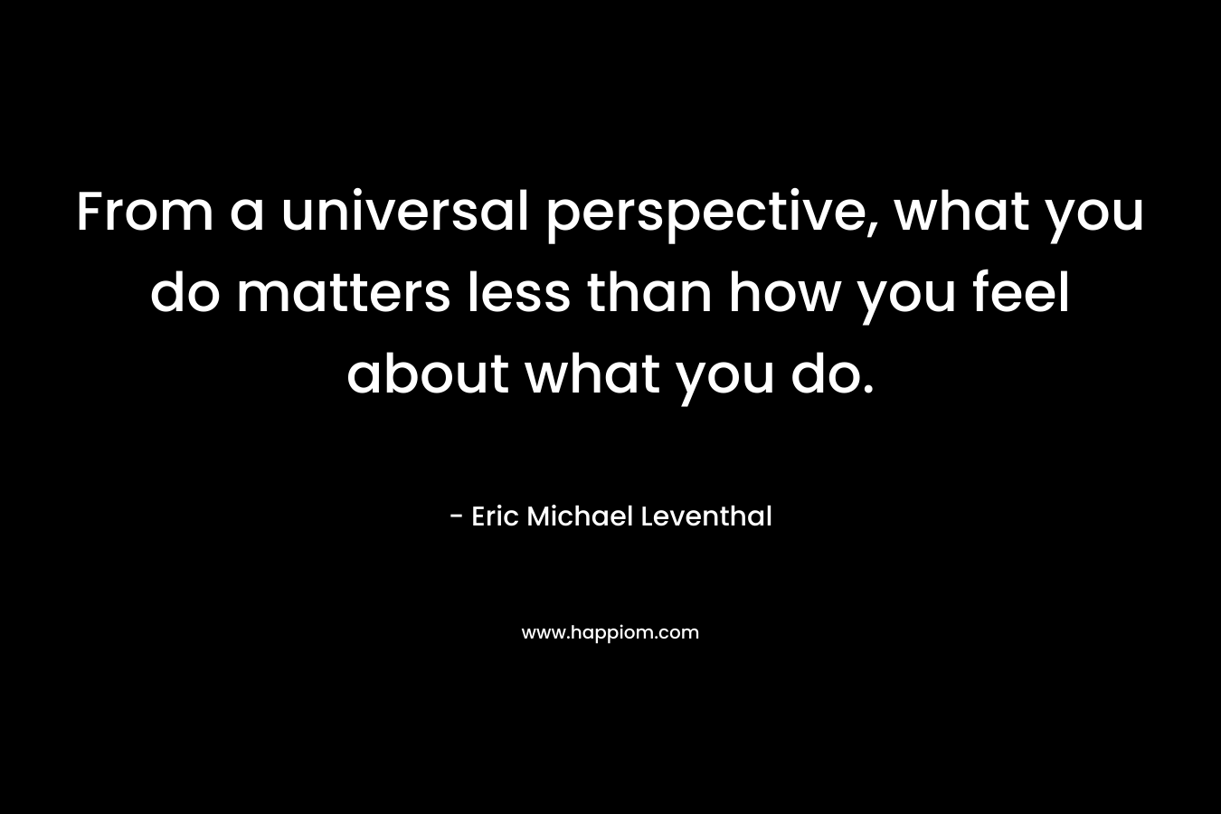 From a universal perspective, what you do matters less than how you feel about what you do.