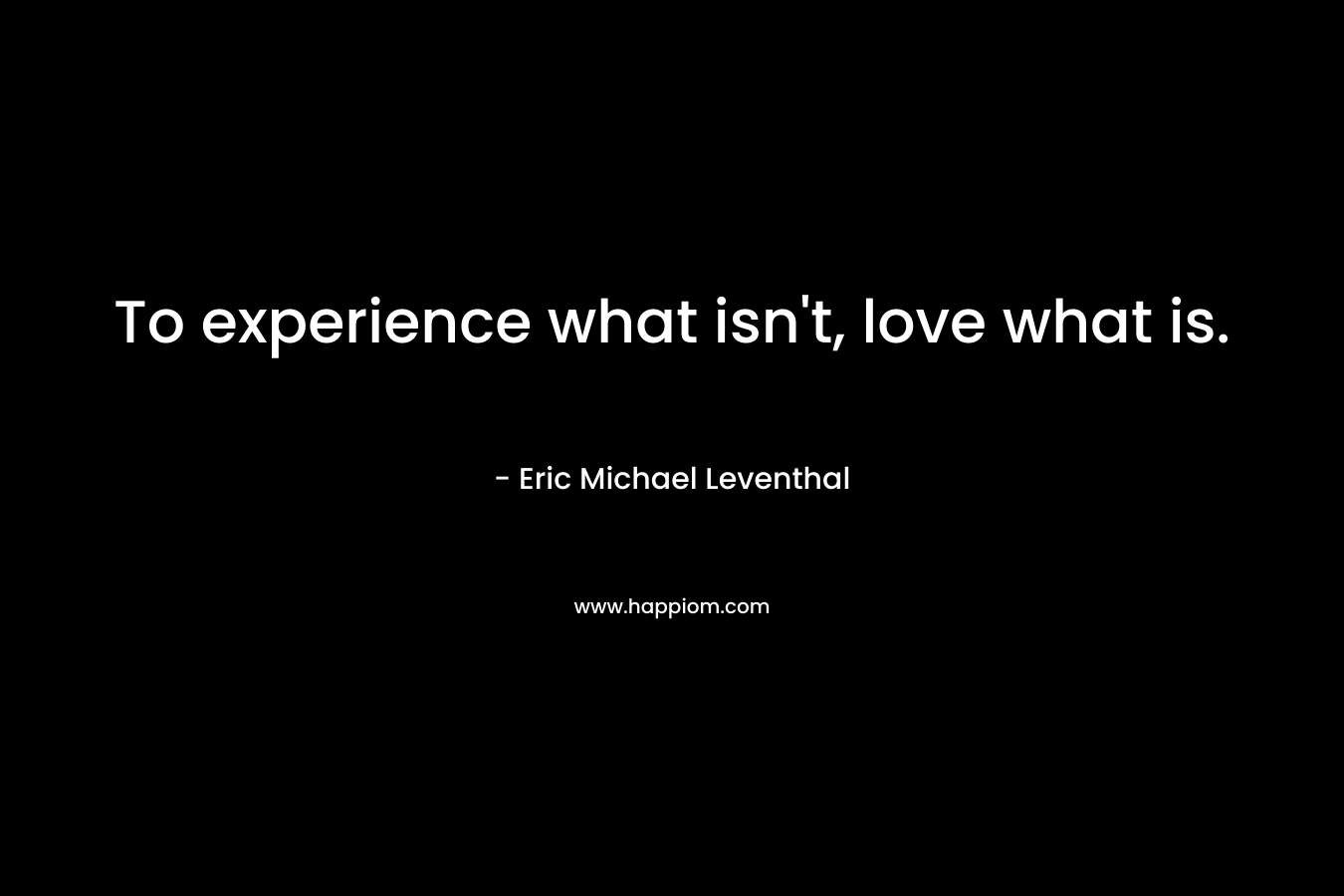 To experience what isn't, love what is.