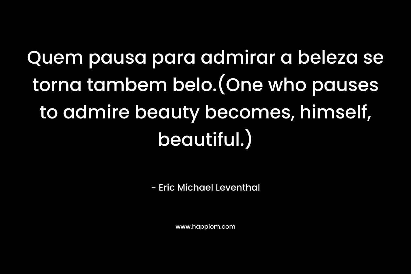 Quem pausa para admirar a beleza se torna tambem belo.(One who pauses to admire beauty becomes, himself, beautiful.) – Eric Michael Leventhal