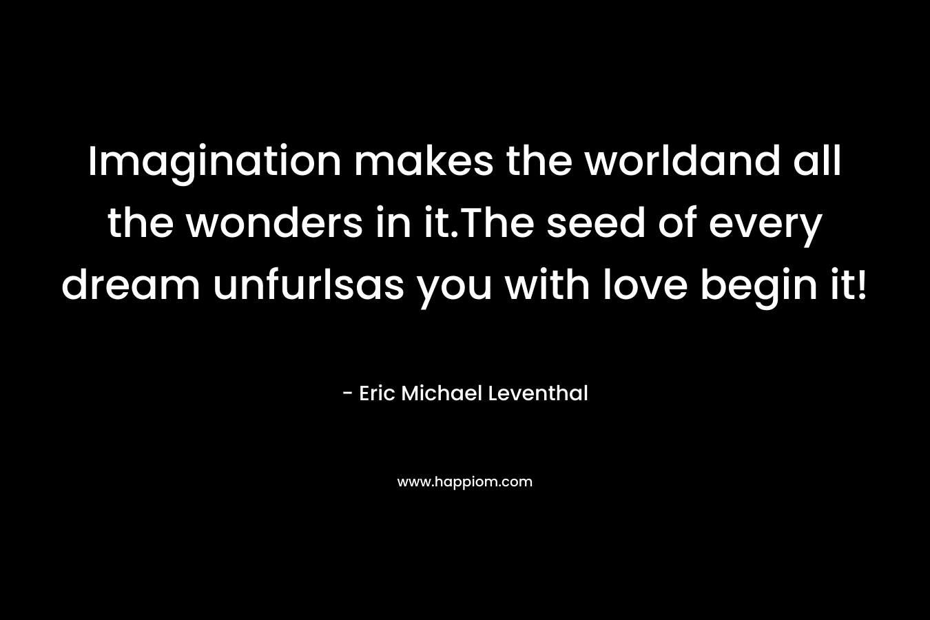 Imagination makes the worldand all the wonders in it.The seed of every dream unfurlsas you with love begin it! – Eric Michael Leventhal