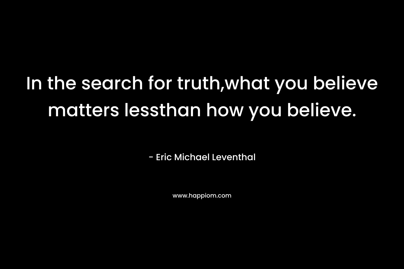 In the search for truth,what you believe matters lessthan how you believe. – Eric Michael Leventhal
