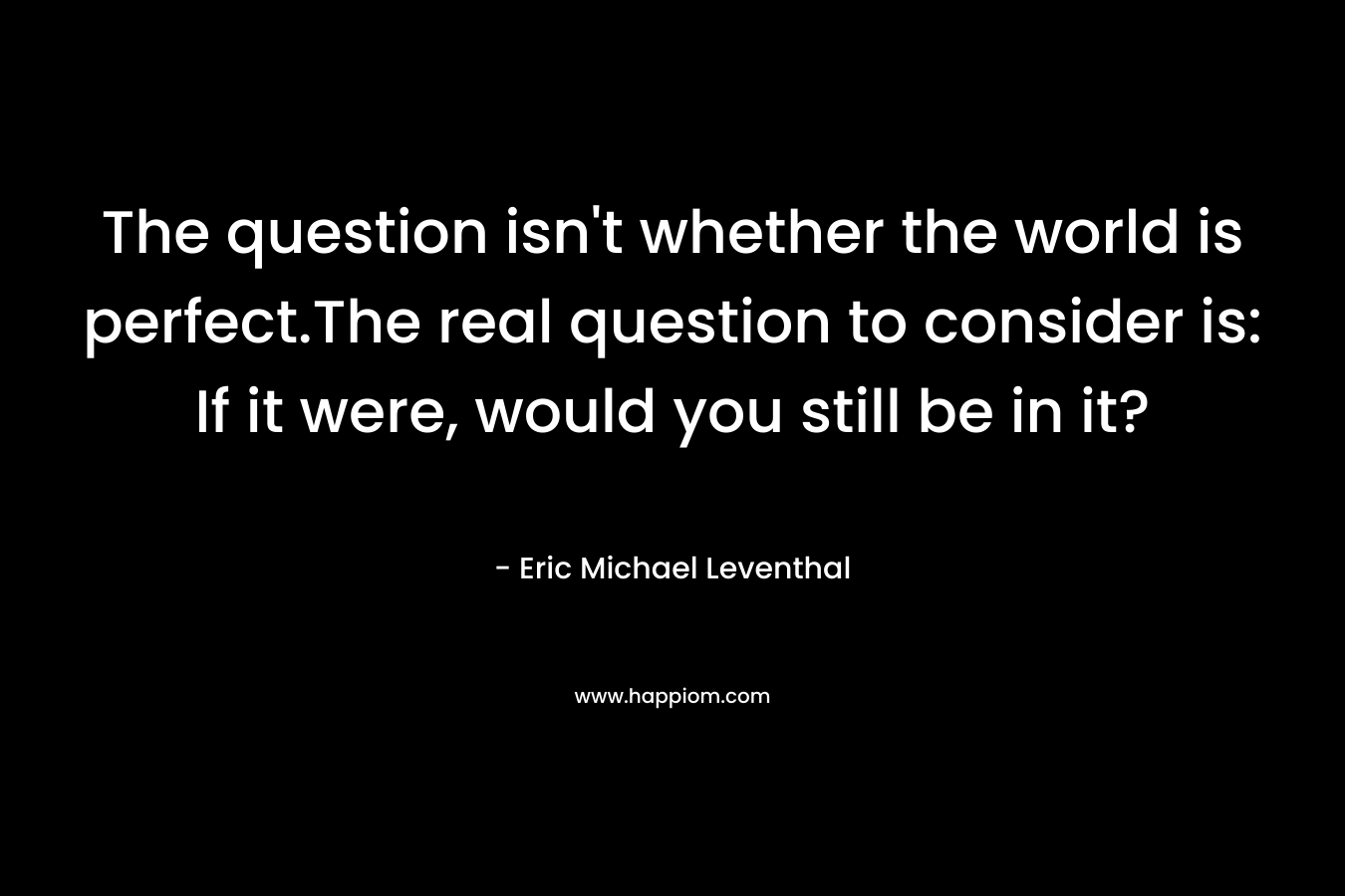 The question isn't whether the world is perfect.The real question to consider is: If it were, would you still be in it?