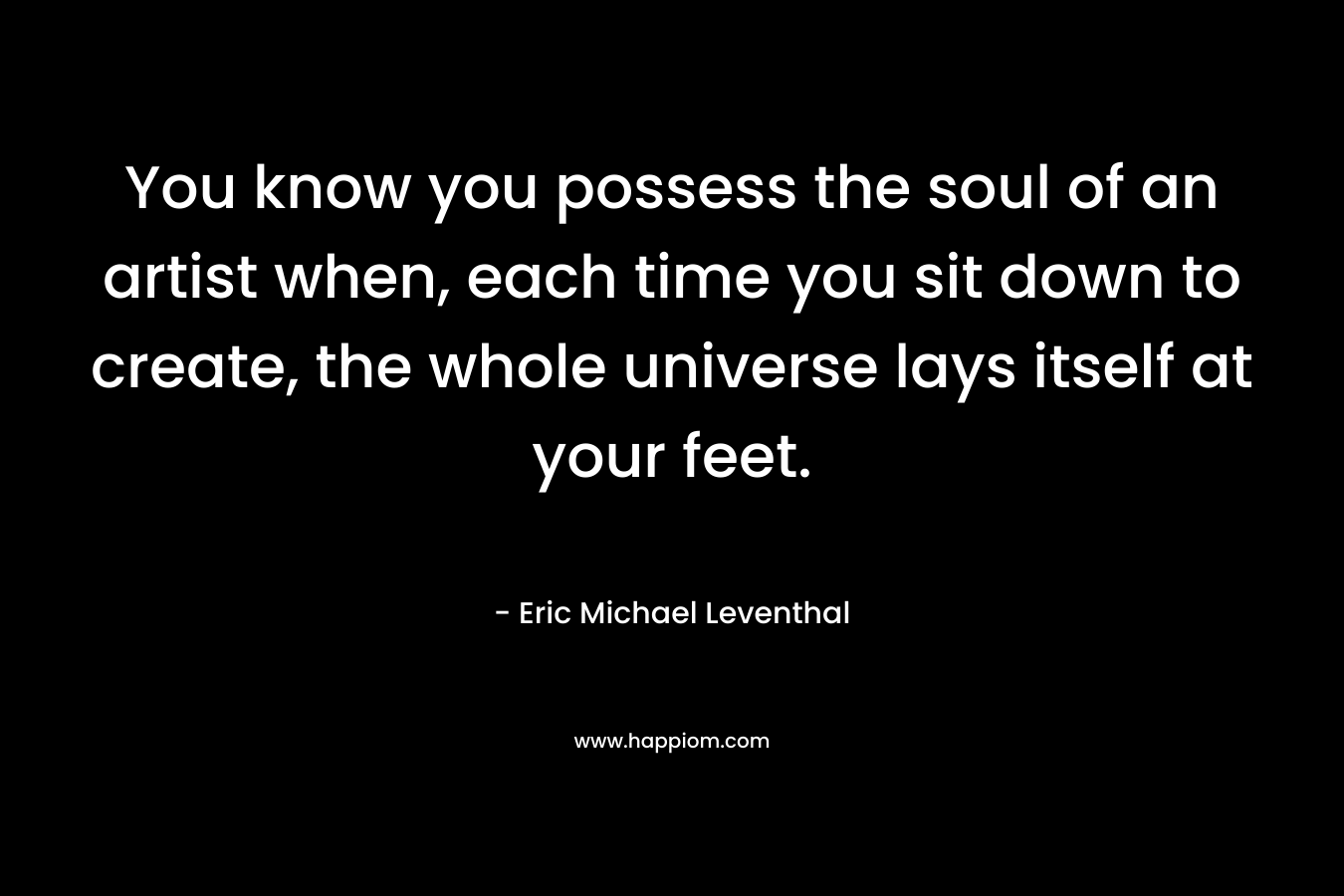 You know you possess the soul of an artist when, each time you sit down to create, the whole universe lays itself at your feet.