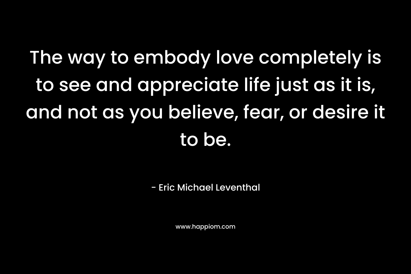 The way to embody love completely is to see and appreciate life just as it is, and not as you believe, fear, or desire it to be.