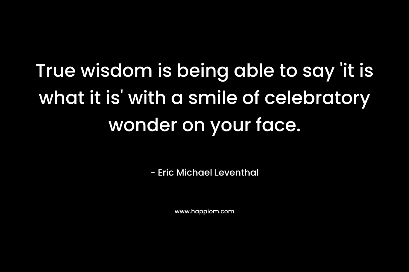 True wisdom is being able to say 'it is what it is' with a smile of celebratory wonder on your face.