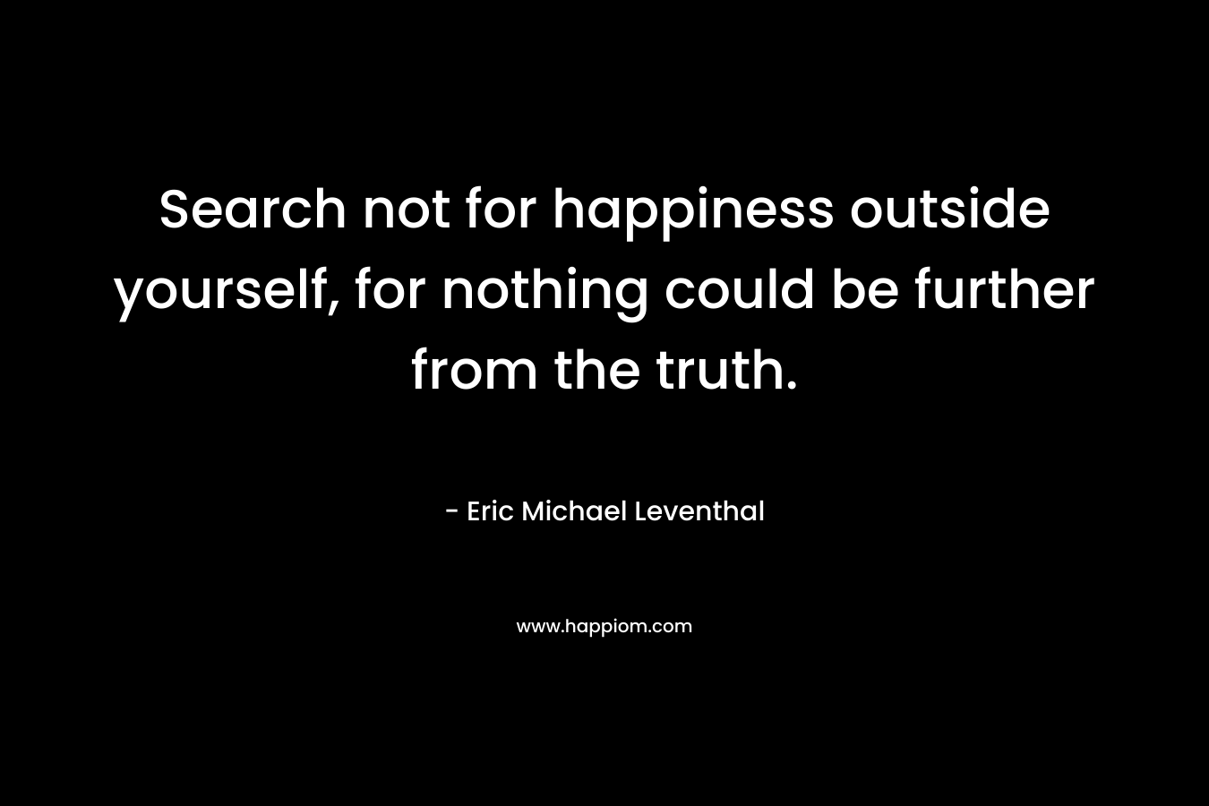 Search not for happiness outside yourself, for nothing could be further from the truth.