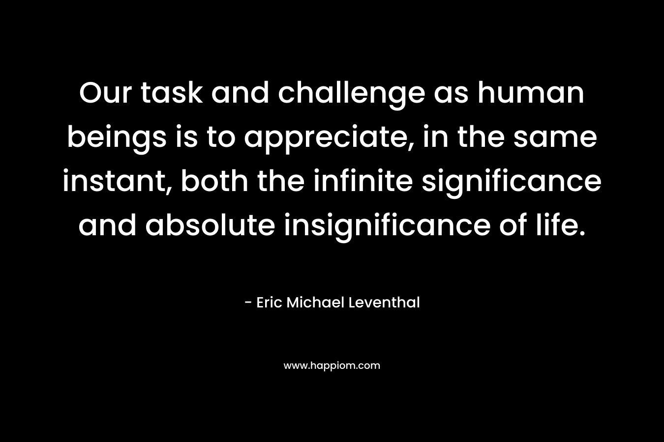 Our task and challenge as human beings is to appreciate, in the same instant, both the infinite significance and absolute insignificance of life. – Eric Michael Leventhal