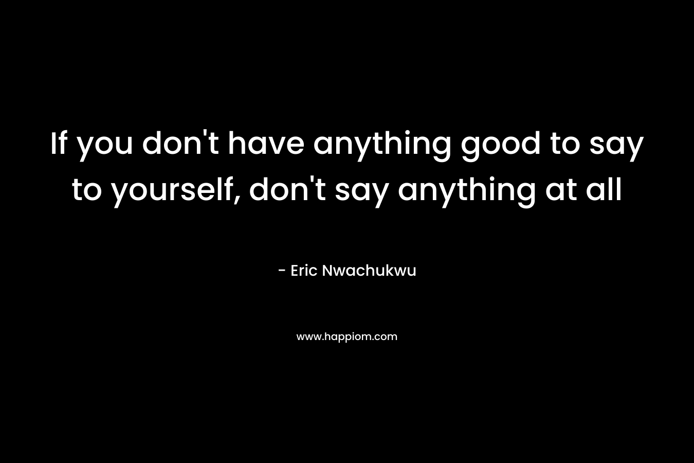 If you don’t have anything good to say to yourself, don’t say anything at all – Eric Nwachukwu