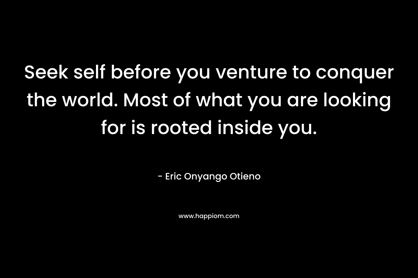 Seek self before you venture to conquer the world. Most of what you are looking for is rooted inside you.