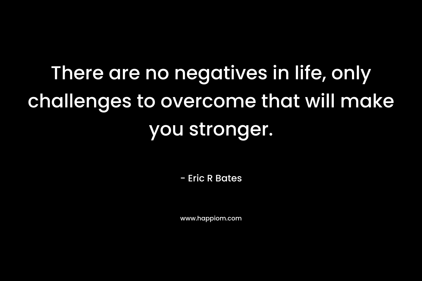 There are no negatives in life, only challenges to overcome that will make you stronger. – Eric R Bates