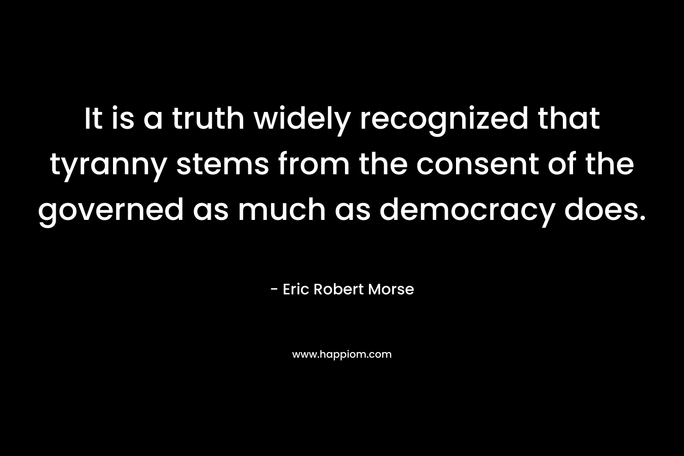 It is a truth widely recognized that tyranny stems from the consent of the governed as much as democracy does. – Eric Robert Morse