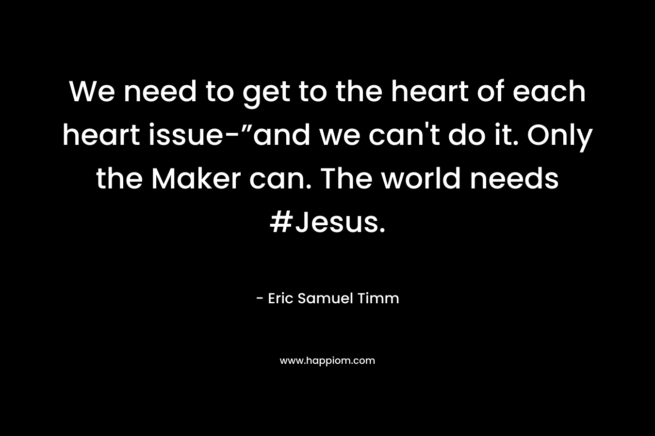We need to get to the heart of each heart issue-”and we can’t do it. Only the Maker can. The world needs #Jesus. – Eric Samuel Timm