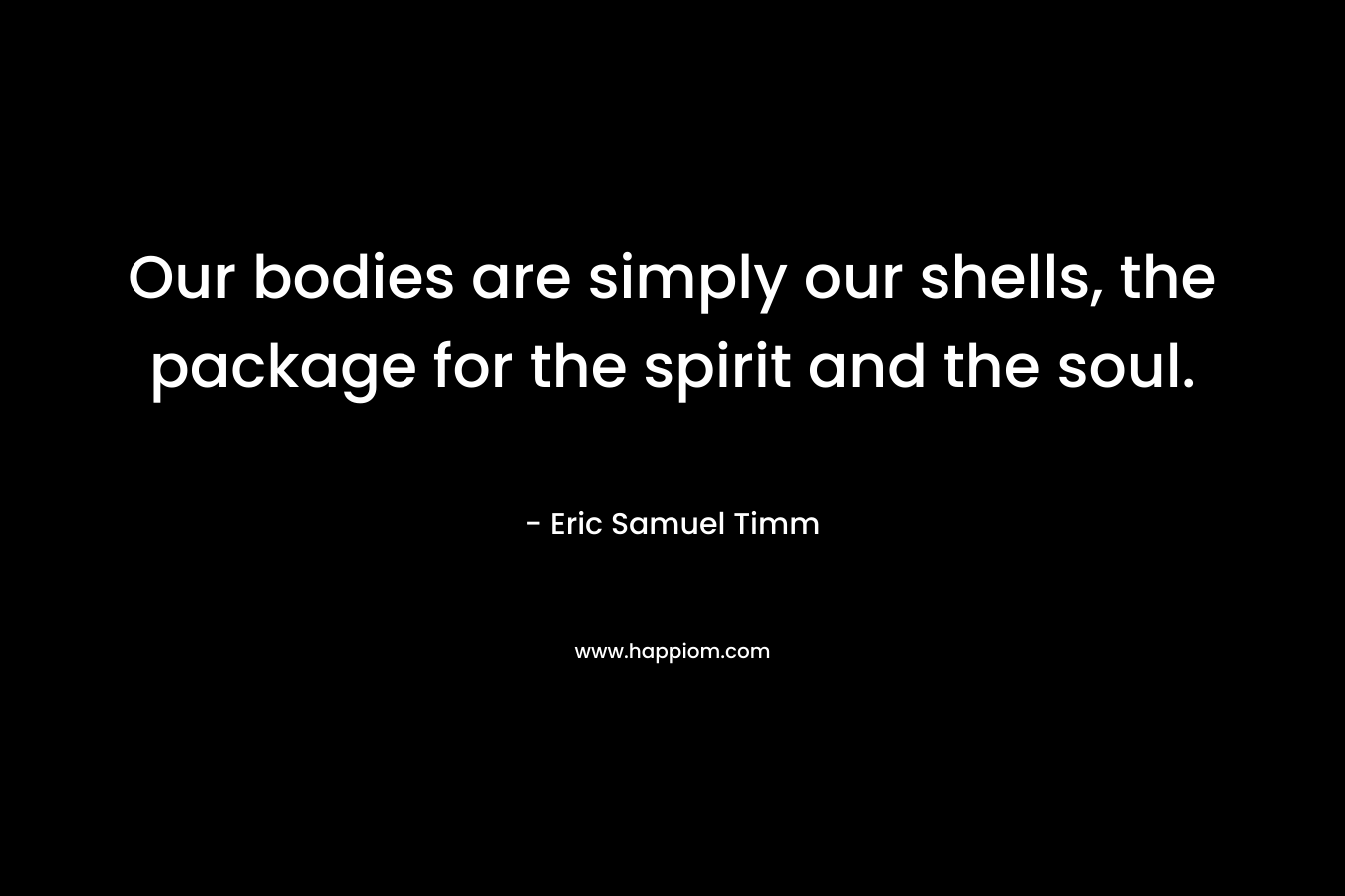 Our bodies are simply our shells, the package for the spirit and the soul. – Eric Samuel Timm