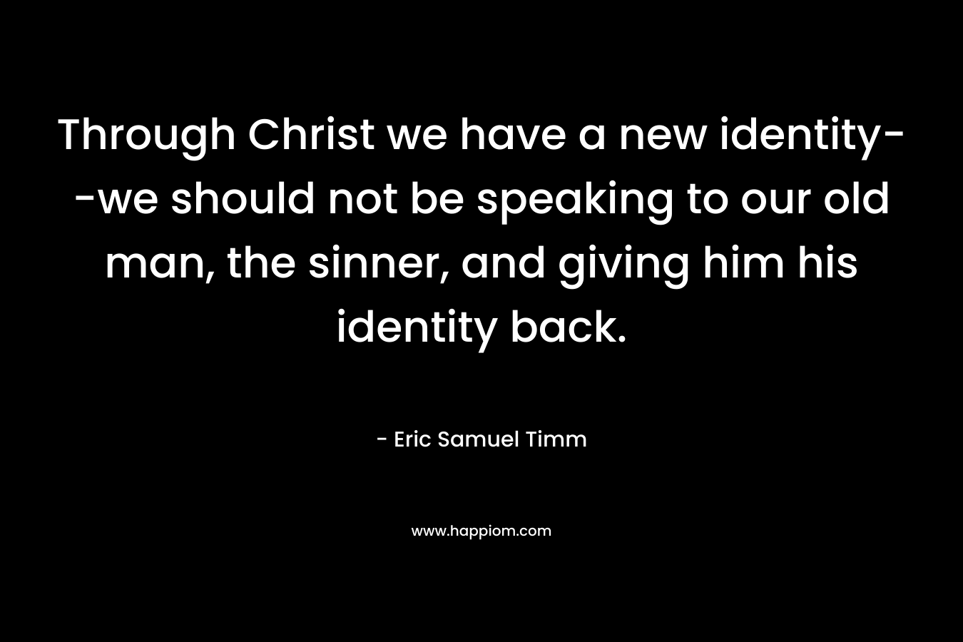 Through Christ we have a new identity–we should not be speaking to our old man, the sinner, and giving him his identity back. – Eric Samuel Timm