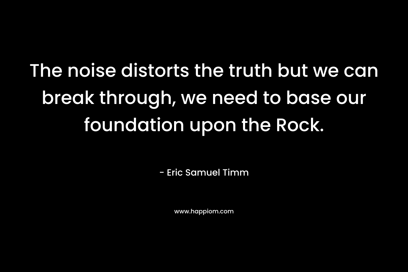 The noise distorts the truth but we can break through, we need to base our foundation upon the Rock. – Eric Samuel Timm