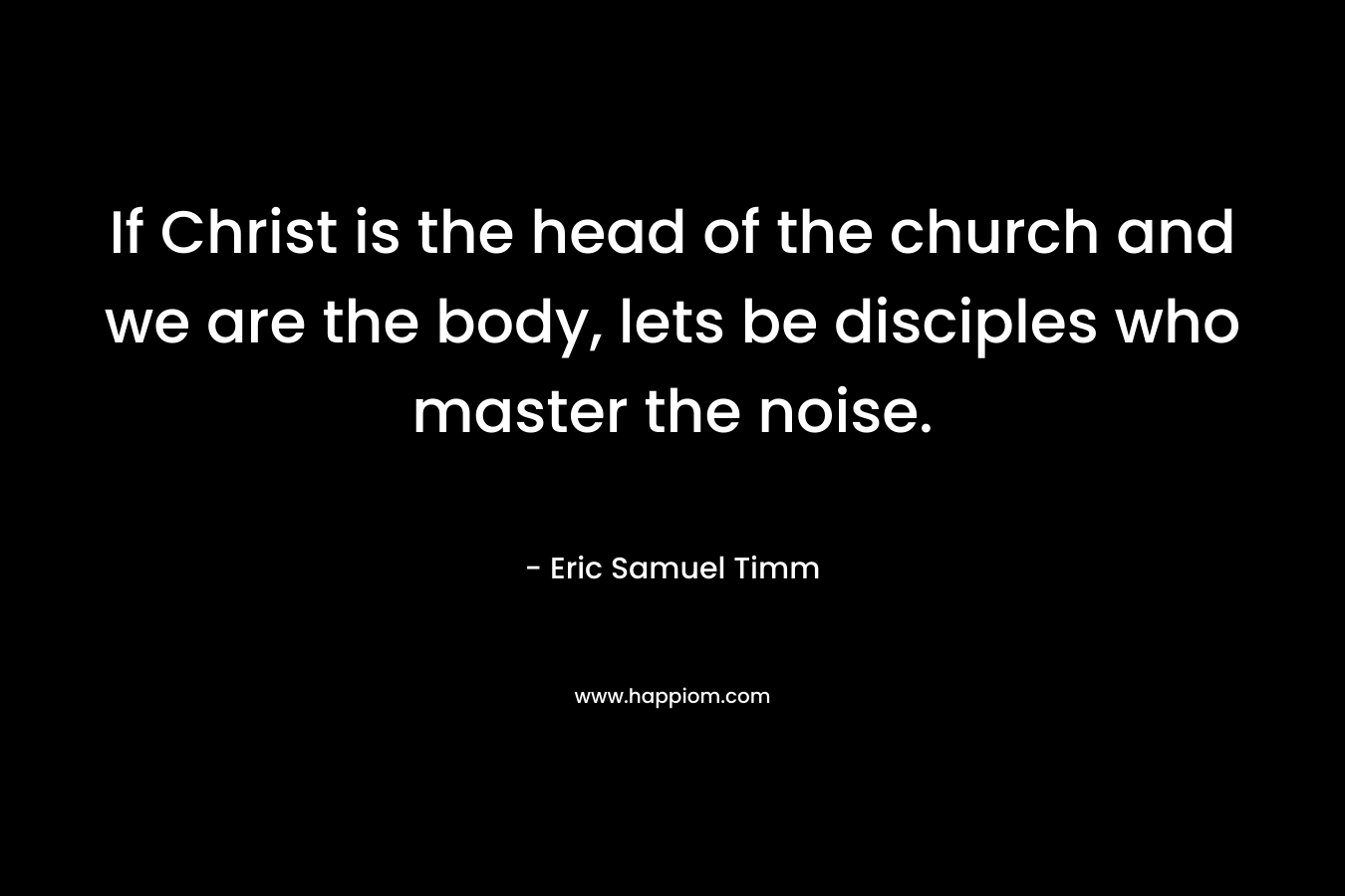 If Christ is the head of the church and we are the body, lets be disciples who master the noise. – Eric Samuel Timm