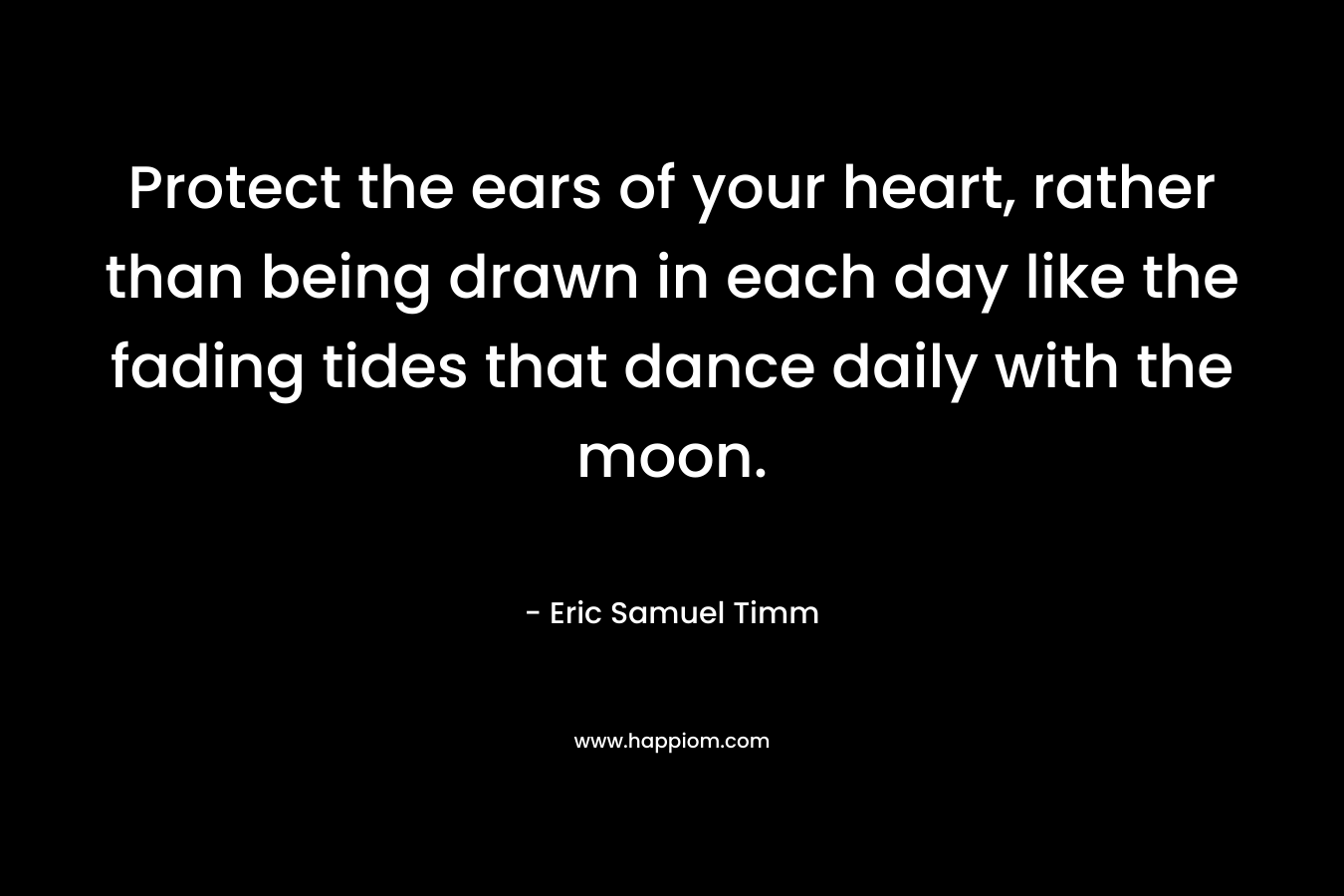 Protect the ears of your heart, rather than being drawn in each day like the fading tides that dance daily with the moon. – Eric Samuel Timm