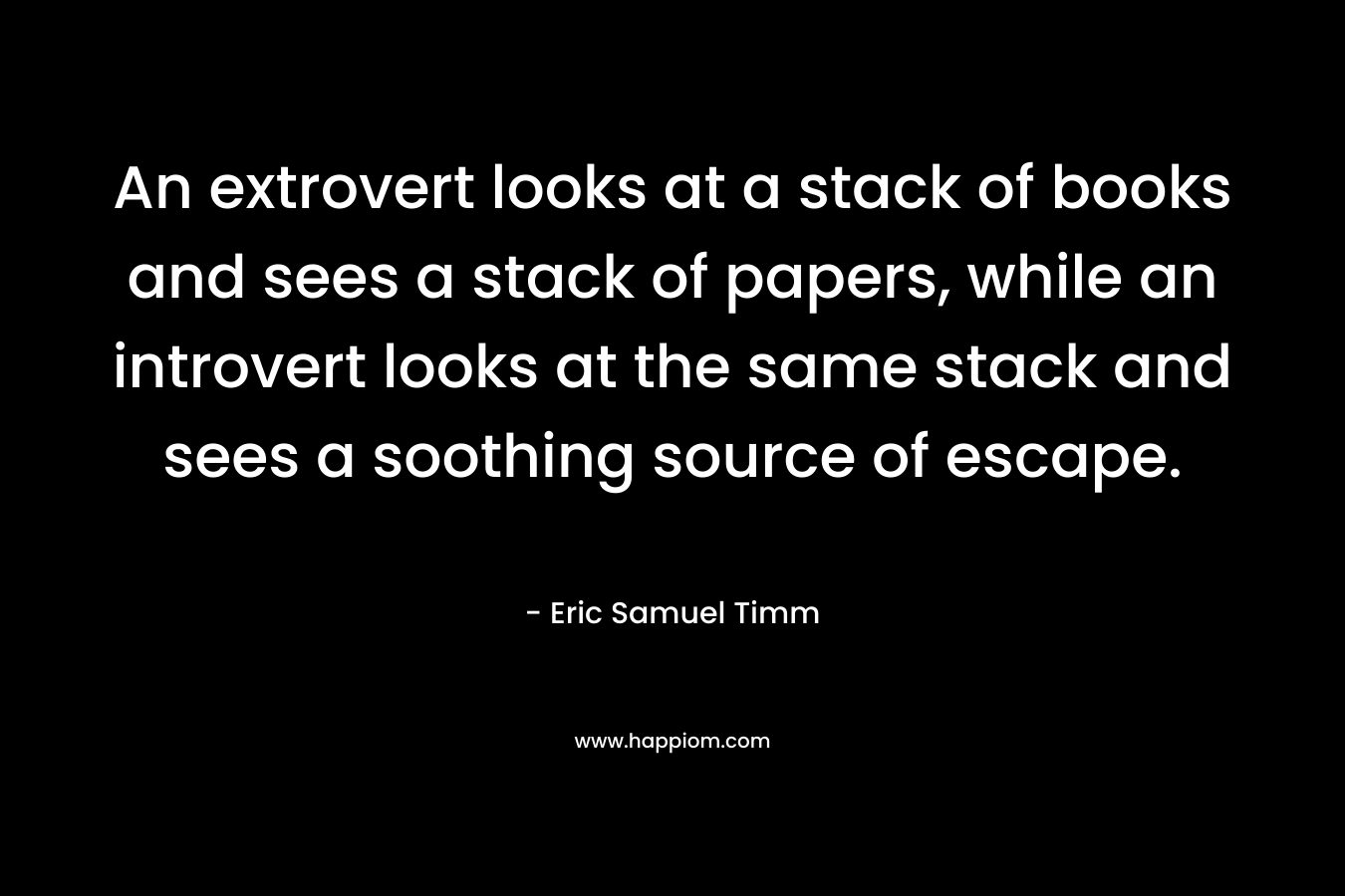 An extrovert looks at a stack of books and sees a stack of papers, while an introvert looks at the same stack and sees a soothing source of escape. – Eric Samuel Timm
