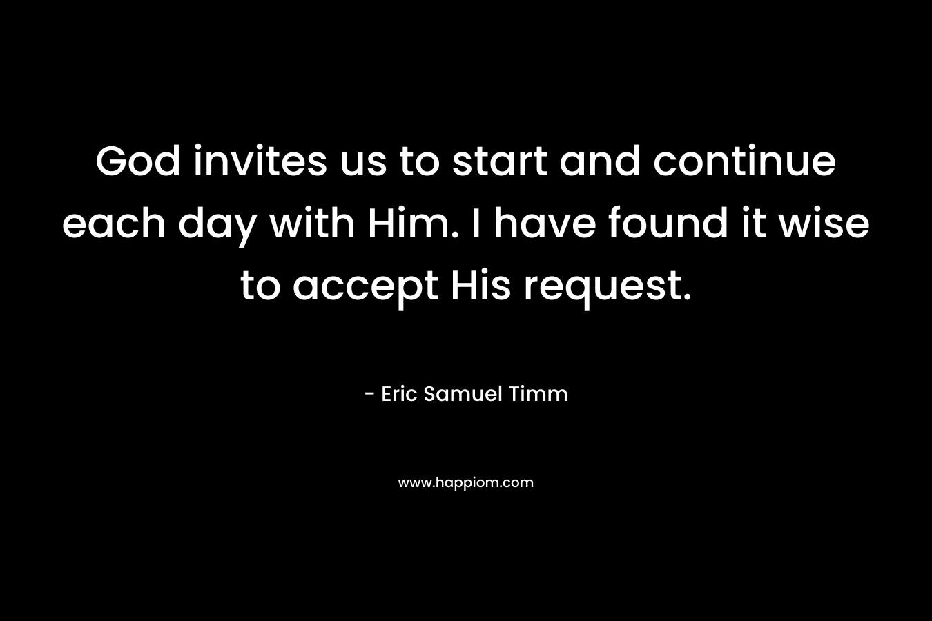God invites us to start and continue each day with Him. I have found it wise to accept His request. – Eric Samuel Timm