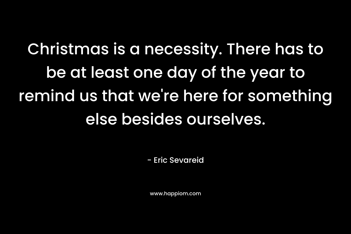 Christmas is a necessity. There has to be at least one day of the year to remind us that we’re here for something else besides ourselves. – Eric Sevareid