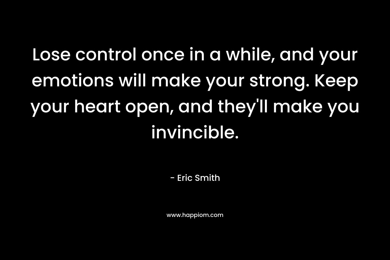 Lose control once in a while, and your emotions will make your strong. Keep your heart open, and they'll make you invincible.